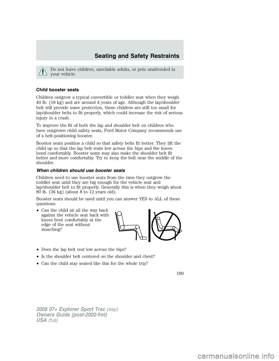 FORD EXPLORER SPORT TRAC 2008 Owners Manual Do not leave children, unreliable adults, or pets unattended in
your vehicle.
Child booster seats
Children outgrow a typical convertible or toddler seat when they weigh
40 lb. (18 kg) and are around 4 FORD EXPLORER SPORT TRAC 2008 Owners Manual Do not leave children, unreliable adults, or pets unattended in
your vehicle.
Child booster seats
Children outgrow a typical convertible or toddler seat when they weigh
40 lb. (18 kg) and are around 4