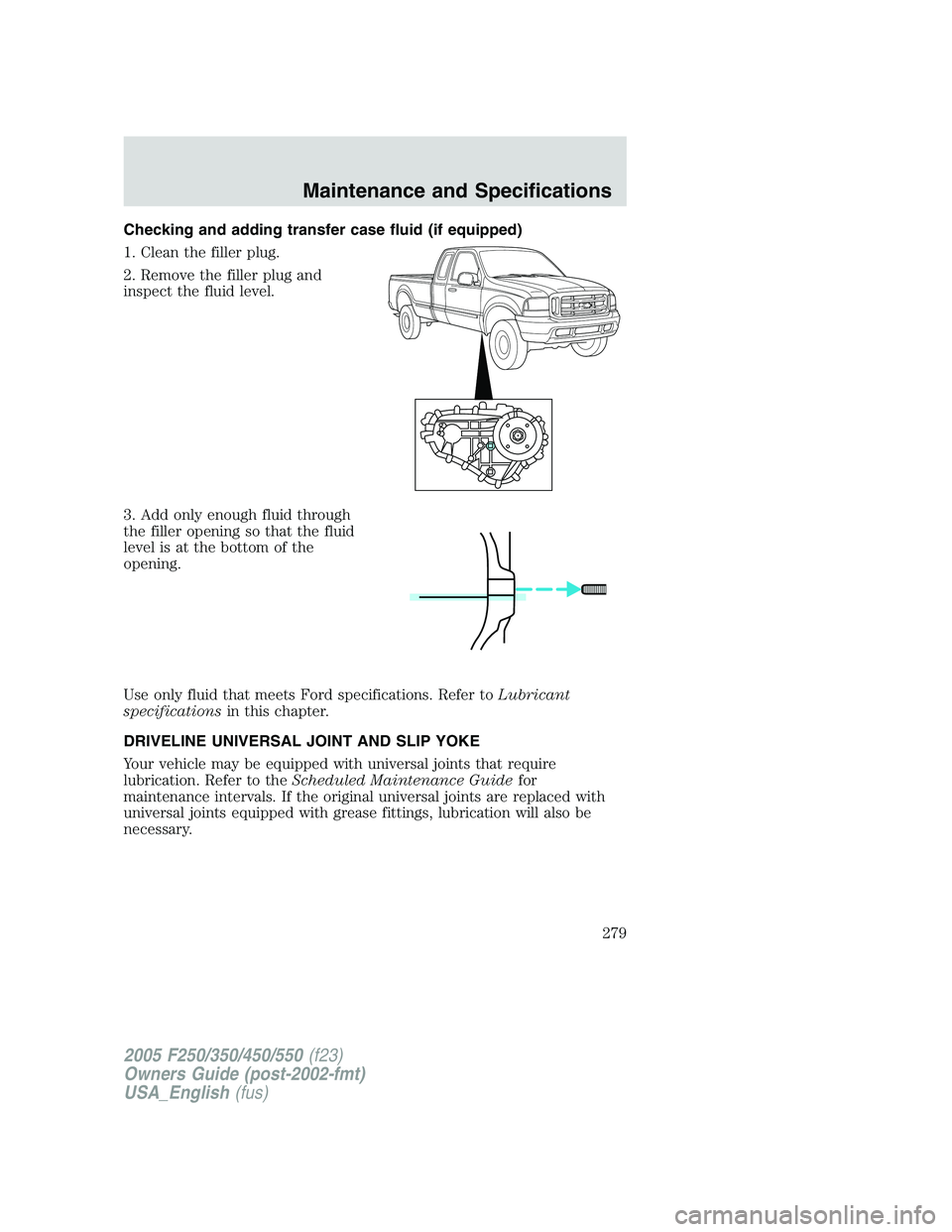 FORD F250 2005  Owners Manual Checking and adding transfer case fluid (if equipped)
1. Clean the filler plug.
2. Remove the filler plug and
inspect the fluid level.
3. Add only enough fluid through
the filler opening so that the f
