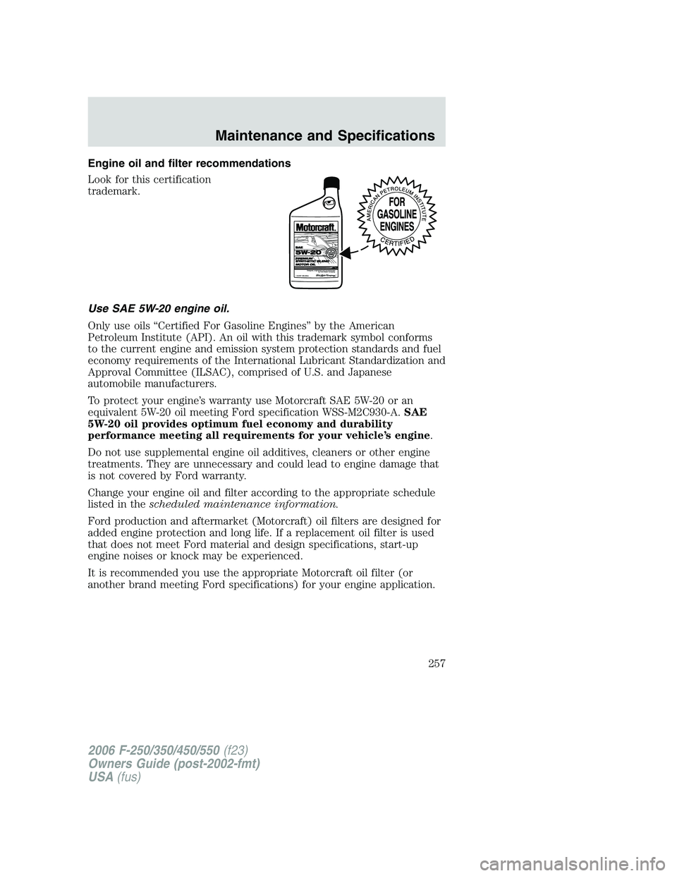 FORD F250 2006 Owners Manual Engine oil and filter recommendations
Look for this certification
trademark.
Use SAE 5W-20 engine oil.
Only use oils “Certified For Gasoline Engines” by the American
Petroleum Institute (API). An FORD F250 2006 Owners Manual Engine oil and filter recommendations
Look for this certification
trademark.
Use SAE 5W-20 engine oil.
Only use oils “Certified For Gasoline Engines” by the American
Petroleum Institute (API). An