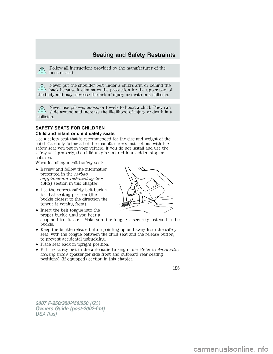FORD F250 2007  Owners Manual Follow all instructions provided by the manufacturer of the
booster seat.
Never put the shoulder belt under a child’s arm or behind the
back because it eliminates the protection for the upper part o