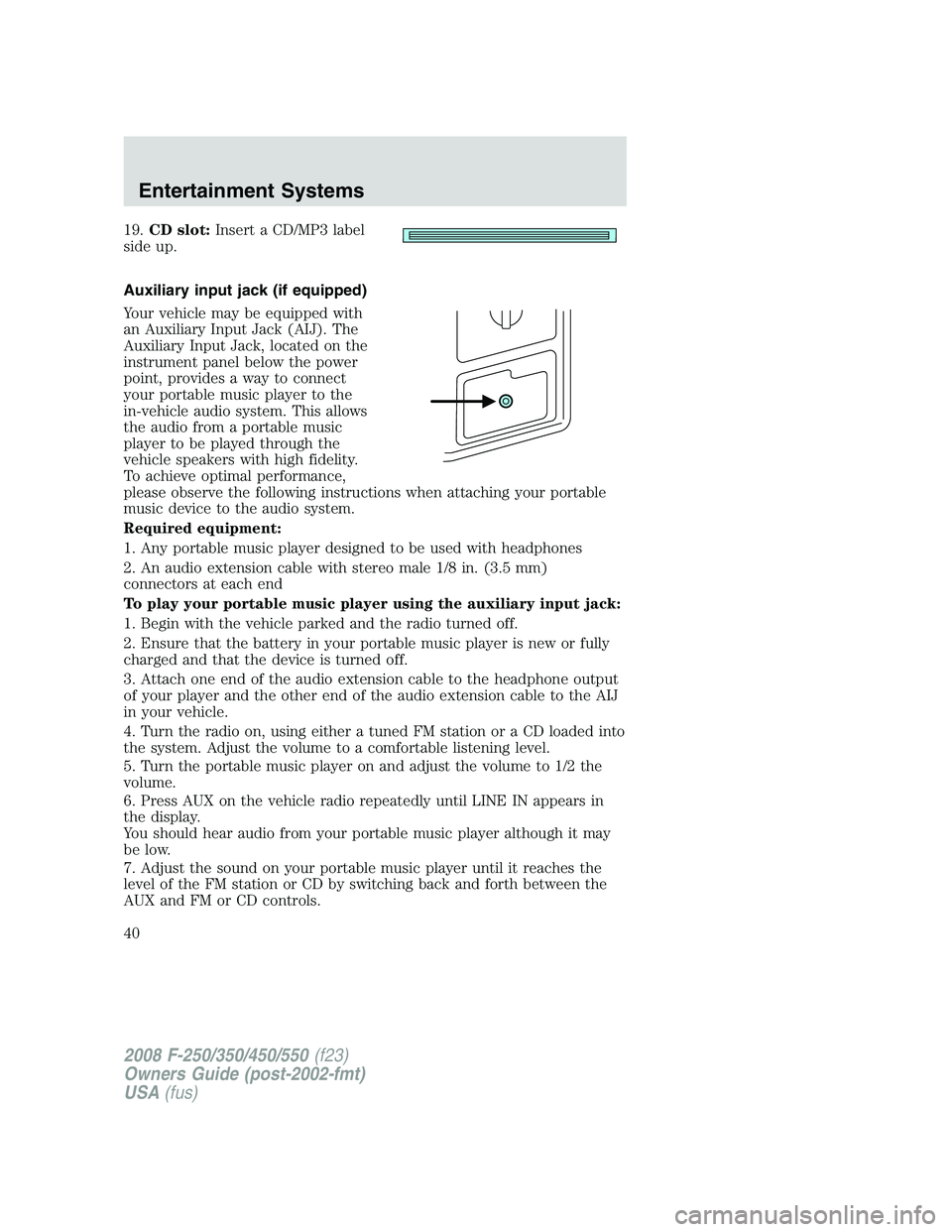 FORD F250 2008  Owners Manual 19.CD slot:Insert a CD/MP3 label
side up.
Auxiliary input jack (if equipped)
Your vehicle may be equipped with
an Auxiliary Input Jack (AIJ). The
Auxiliary Input Jack, located on the
instrument panel 