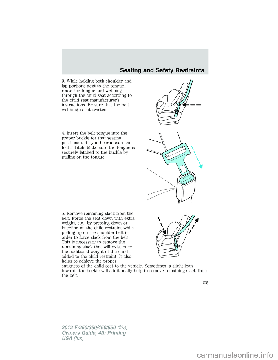 FORD F250 2012 Owners Manual 3. While holding both shoulder and
lap portions next to the tongue,
route the tongue and webbing
through the child seat according to
the child seat manufacturer’s
instructions. Be sure that the belt FORD F250 2012 Owners Manual 3. While holding both shoulder and
lap portions next to the tongue,
route the tongue and webbing
through the child seat according to
the child seat manufacturer’s
instructions. Be sure that the belt