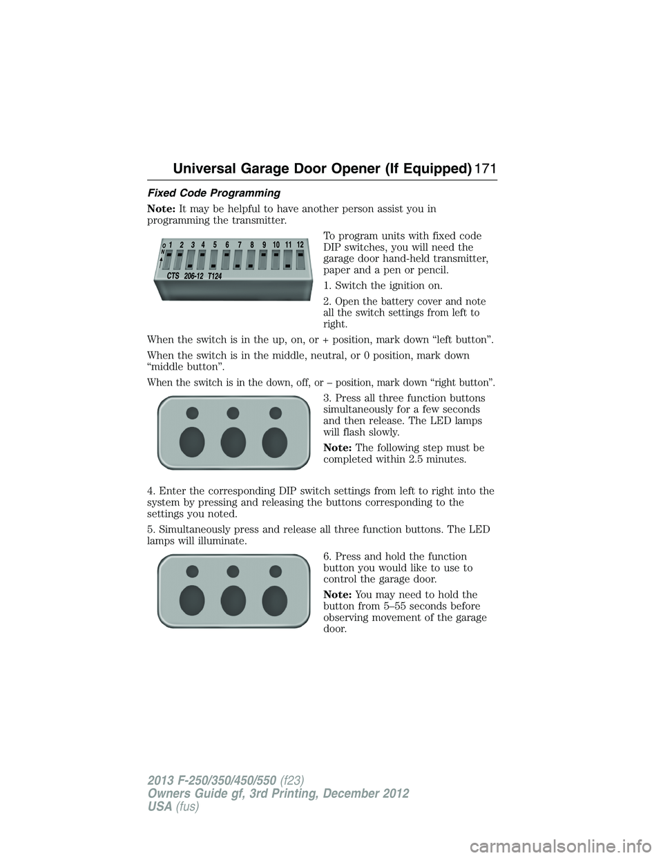 FORD F250 2013 Owners Manual Fixed Code Programming
Note:It may be helpful to have another person assist you in
programming the transmitter.
To program units with fixed code
DIP switches, you will need the
garage door hand-held t FORD F250 2013 Owners Manual Fixed Code Programming
Note:It may be helpful to have another person assist you in
programming the transmitter.
To program units with fixed code
DIP switches, you will need the
garage door hand-held t