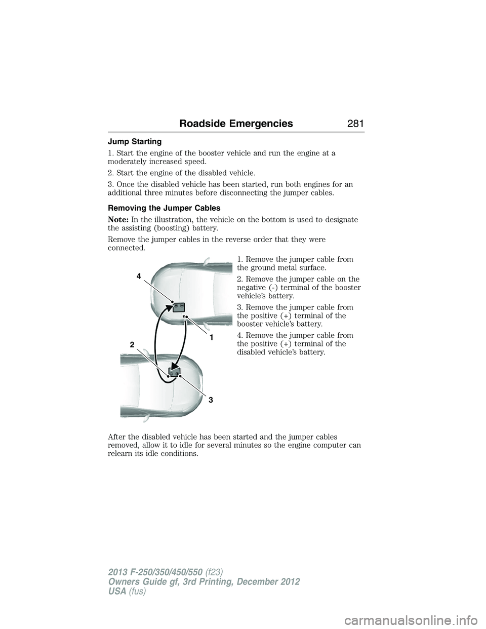 FORD F250 2013  Owners Manual Jump Starting
1. Start the engine of the booster vehicle and run the engine at a
moderately increased speed.
2. Start the engine of the disabled vehicle.
3. Once the disabled vehicle has been started,