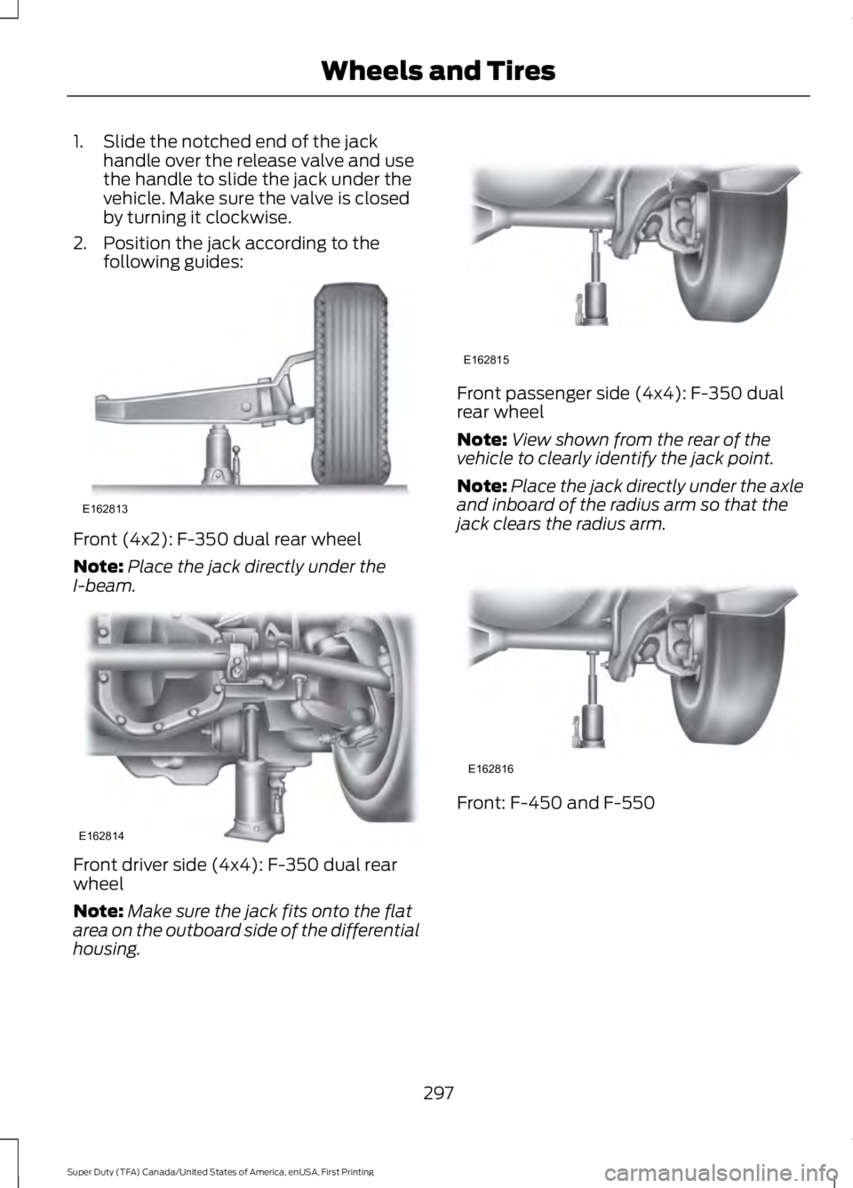 FORD F250 2016  Owners Manual 1. Slide the notched end of the jack
handle over the release valve and use
the handle to slide the jack under the
vehicle. Make sure the valve is closed
by turning it clockwise.
2. Position the jack a