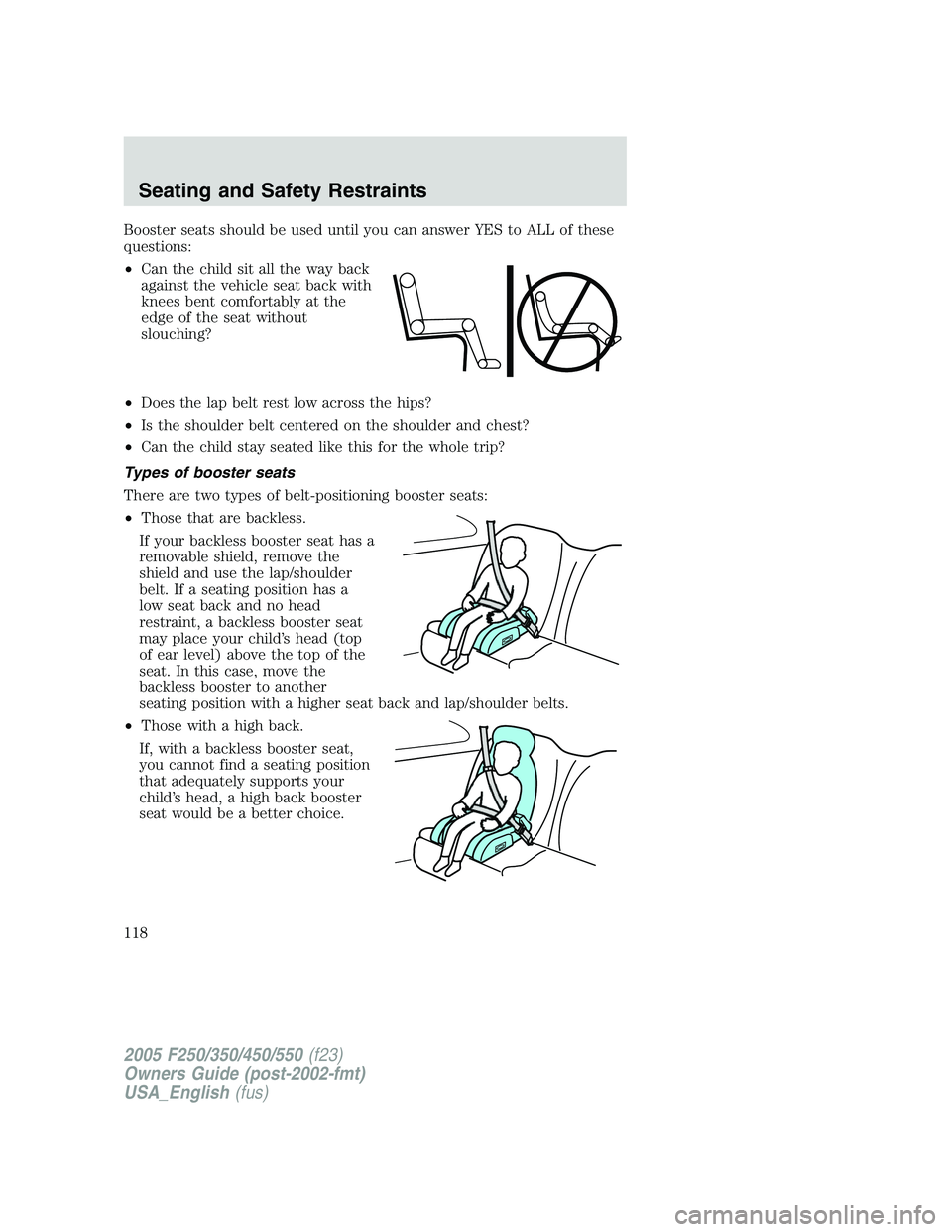 FORD F250 SUPER DUTY 2005 Owners Manual Booster seats should be used until you can answer YES to ALL of these
questions:
• Can the child sit all the way back
against the vehicle seat back with
knees bent comfortably at the
edge of the sea FORD F250 SUPER DUTY 2005 Owners Manual Booster seats should be used until you can answer YES to ALL of these
questions:
• Can the child sit all the way back
against the vehicle seat back with
knees bent comfortably at the
edge of the sea