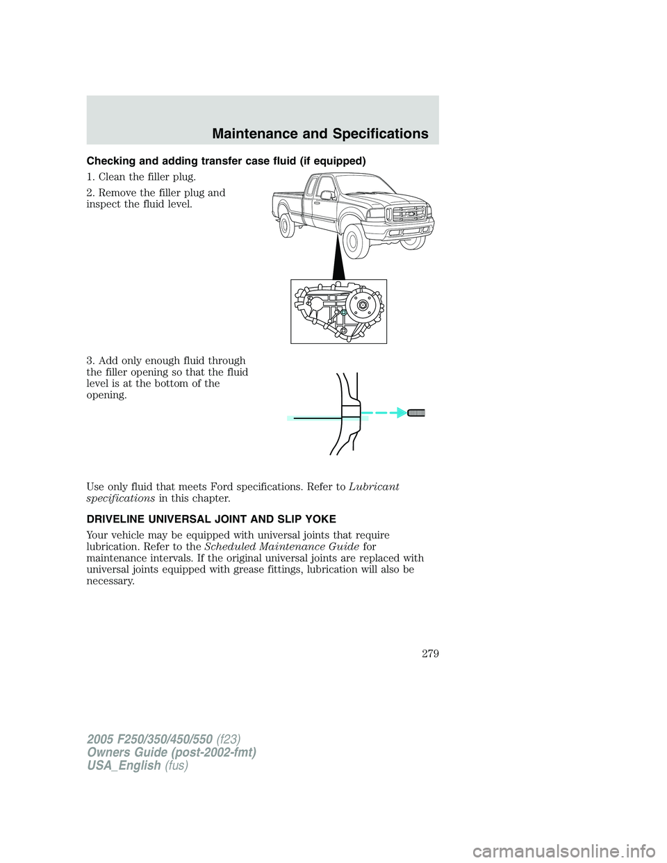 FORD F250 SUPER DUTY 2005  Owners Manual Checking and adding transfer case fluid (if equipped)
1. Clean the filler plug.
2. Remove the filler plug and
inspect the fluid level.
3. Add only enough fluid through
the filler opening so that the f
