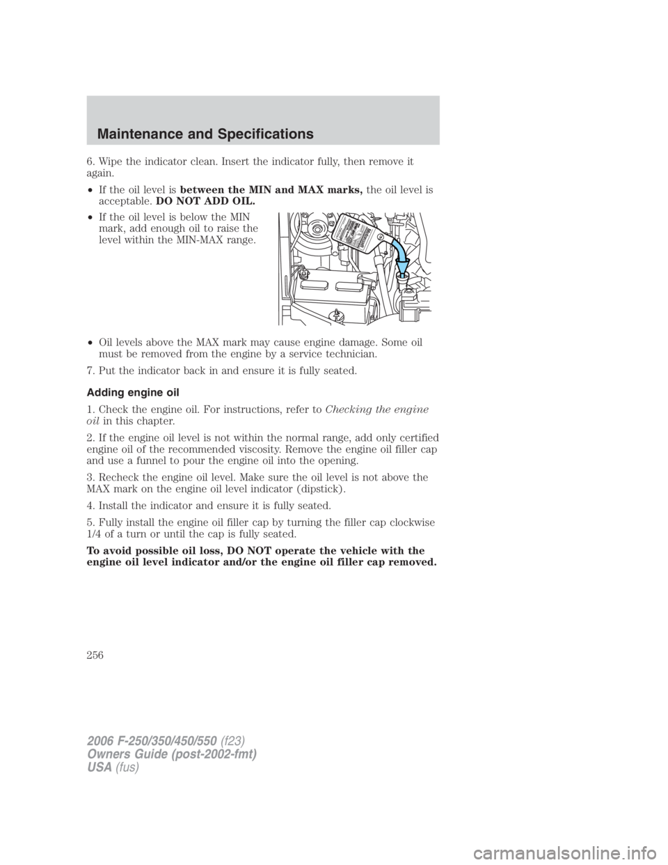 FORD F250 SUPER DUTY 2006 Owners Manual 6. Wipe the indicator clean. Insert the indicator fully, then remove it
again.
• If the oil level is between the MIN and MAX marks, the oil level is
acceptable. DO NOT ADD OIL.
• If the oil level FORD F250 SUPER DUTY 2006 Owners Manual 6. Wipe the indicator clean. Insert the indicator fully, then remove it
again.
• If the oil level is between the MIN and MAX marks, the oil level is
acceptable. DO NOT ADD OIL.
• If the oil level