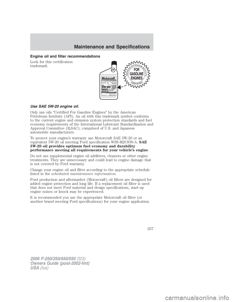 FORD F250 SUPER DUTY 2006 Owners Manual Engine oil and filter recommendations
Look for this certification
trademark.
Use SAE 5W-20 engine oil.
Only use oils “Certified For Gasoline Engines” by the American
Petroleum Institute (API). An FORD F250 SUPER DUTY 2006 Owners Manual Engine oil and filter recommendations
Look for this certification
trademark.
Use SAE 5W-20 engine oil.
Only use oils “Certified For Gasoline Engines” by the American
Petroleum Institute (API). An