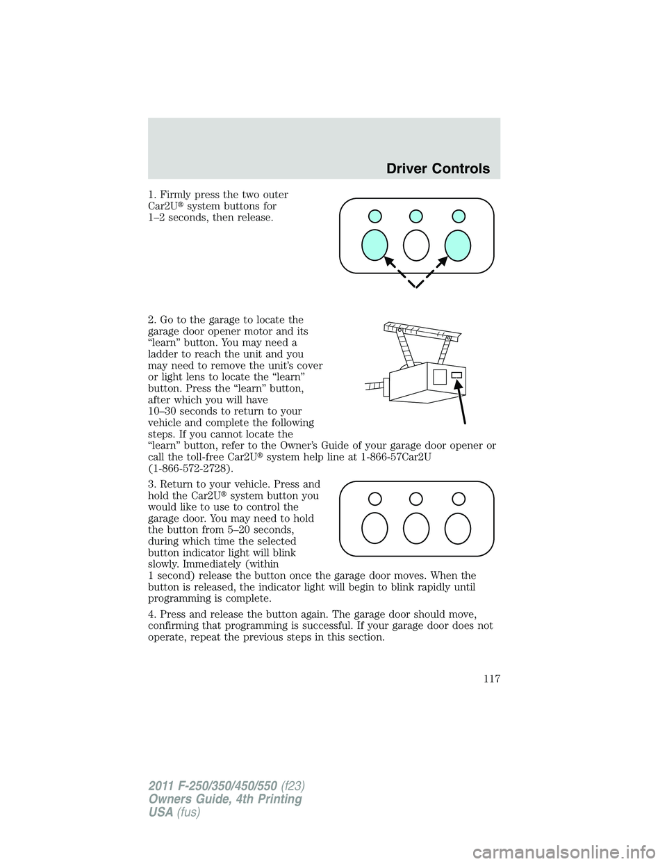 FORD F250 SUPER DUTY 2011 Owners Manual 1. Firmly press the two outer
Car2U system buttons for
1–2 seconds, then release.
2. Go to the garage to locate the
garage door opener motor and its
“learn” button. You may need a
ladder to re FORD F250 SUPER DUTY 2011 Owners Manual 1. Firmly press the two outer
Car2U system buttons for
1–2 seconds, then release.
2. Go to the garage to locate the
garage door opener motor and its
“learn” button. You may need a
ladder to re