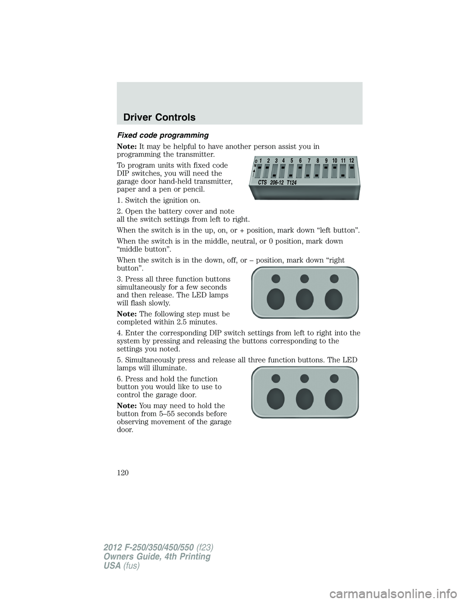 FORD F250 SUPER DUTY 2012 Owners Manual Fixed code programming
Note: It may be helpful to have another person assist you in
programming the transmitter.
To program units with fixed code
DIP switches, you will need the
garage door hand-held FORD F250 SUPER DUTY 2012 Owners Manual Fixed code programming
Note: It may be helpful to have another person assist you in
programming the transmitter.
To program units with fixed code
DIP switches, you will need the
garage door hand-held