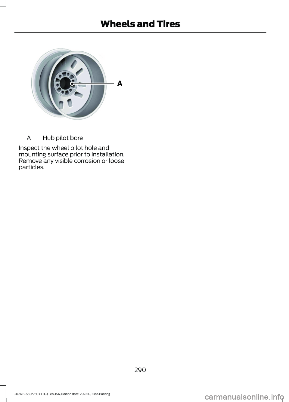 FORD F650/750 2024  Owners Manual Hub pilot boreA
Inspect the wheel pilot hole andmounting surface prior to installation.Remove any visible corrosion or looseparticles.
290
2024 F-650/750 (TBC) , enUSA, Edition date: 202210, First-Pri