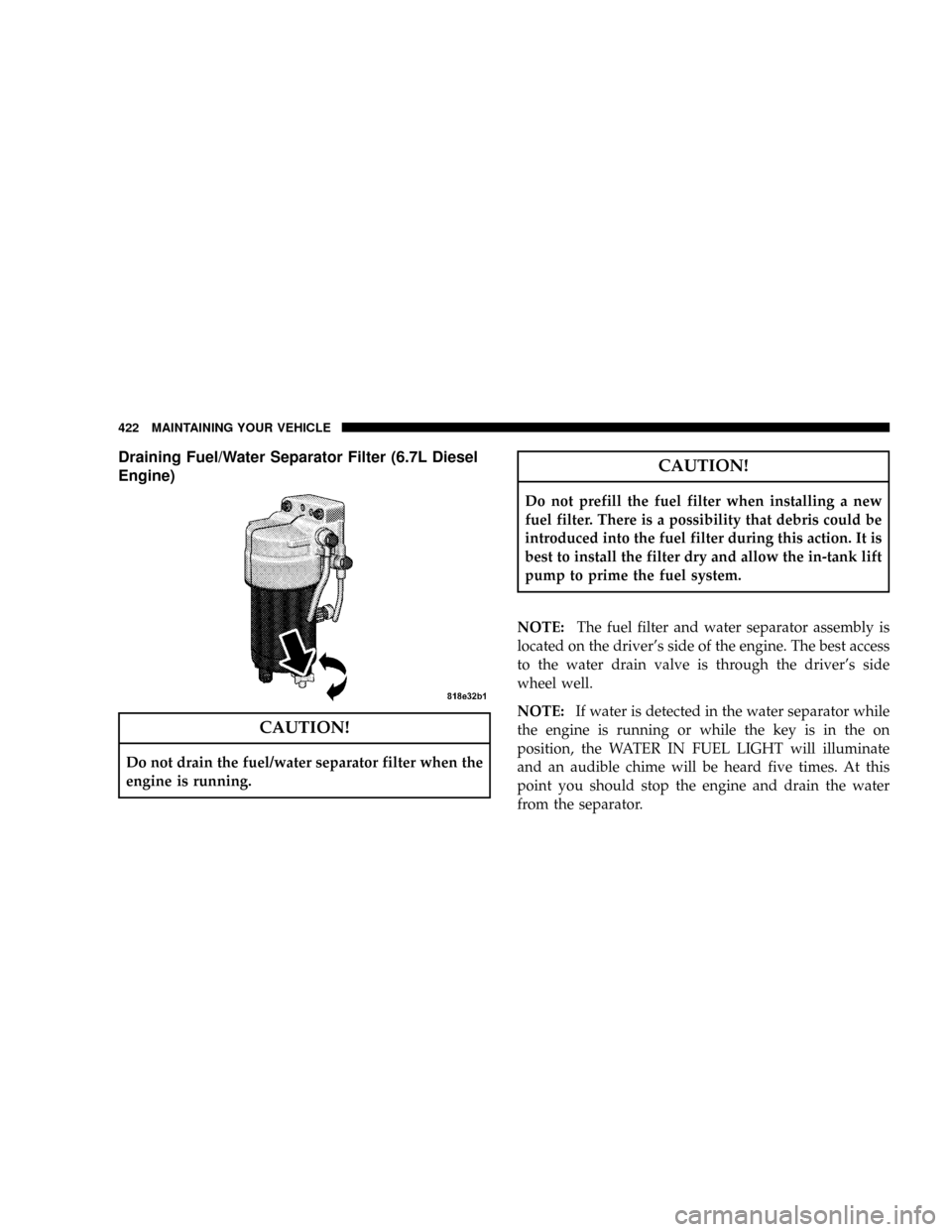 DODGE RAM 3500 DIESEL 2008 3.G Owners Manual Draining Fuel/Water Separator Filter (6.7L Diesel
Engine)
CAUTION!
Do not drain the fuel/water separator filter when the
engine is running.
CAUTION!
Do not prefill the fuel filter when installing a ne