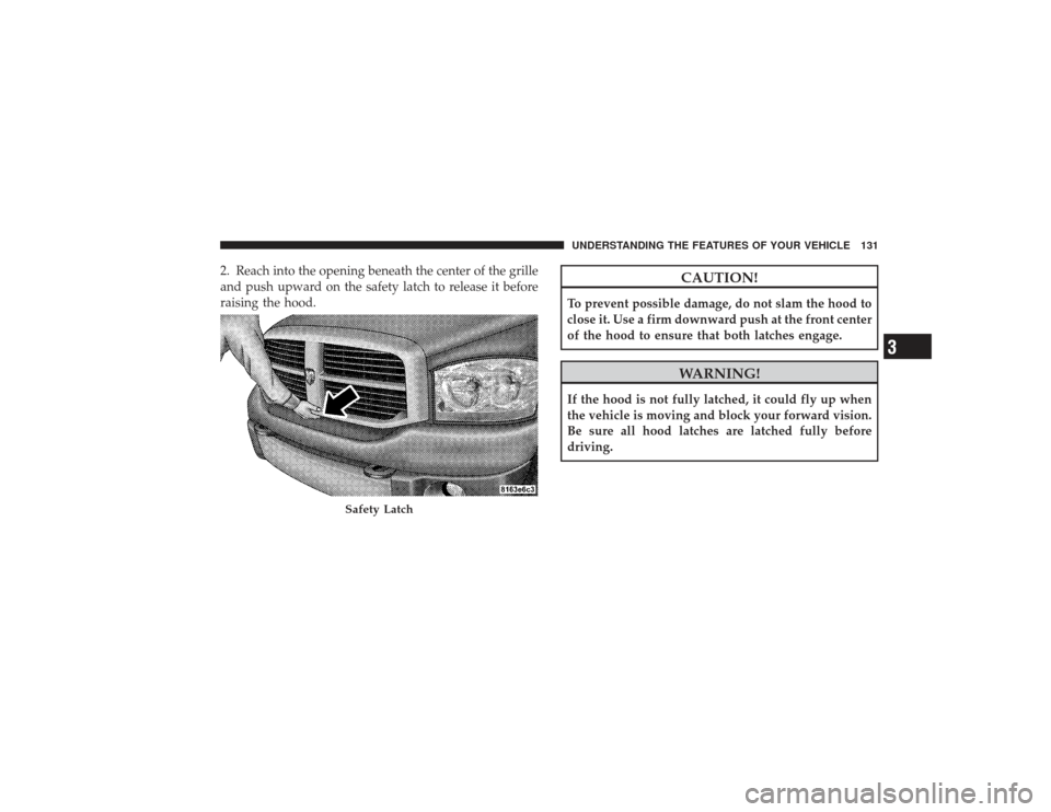 DODGE RAM 2500 DIESEL 2009 4.G Owners Manual 2. Reach into the opening beneath the center of the grille
and push upward on the safety latch to release it before
raising the hood.
CAUTION!
To prevent possible damage, do not slam the hood to
close
