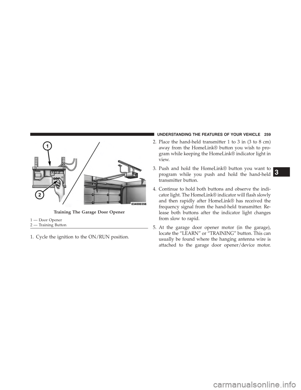 DODGE GRAND CARAVAN 2015 5.G Owners Manual 1. Cycle the ignition to the ON/RUN position.
2. Place the hand-held transmitter 1 to 3 in (3 to 8 cm)
away from the HomeLink® button you wish to pro-
gram while keeping the HomeLink® indicator ligh