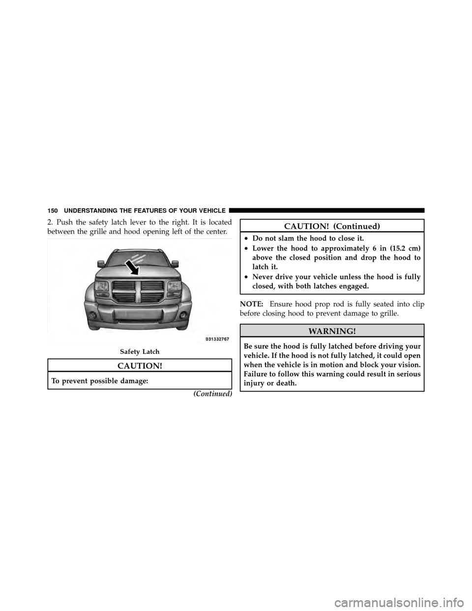DODGE NITRO 2011 1.G Owners Manual 2. Push the safety latch lever to the right. It is located
between the grille and hood opening left of the center.
CAUTION!
To prevent possible damage:(Continued)
CAUTION! (Continued)
•Do not slam t