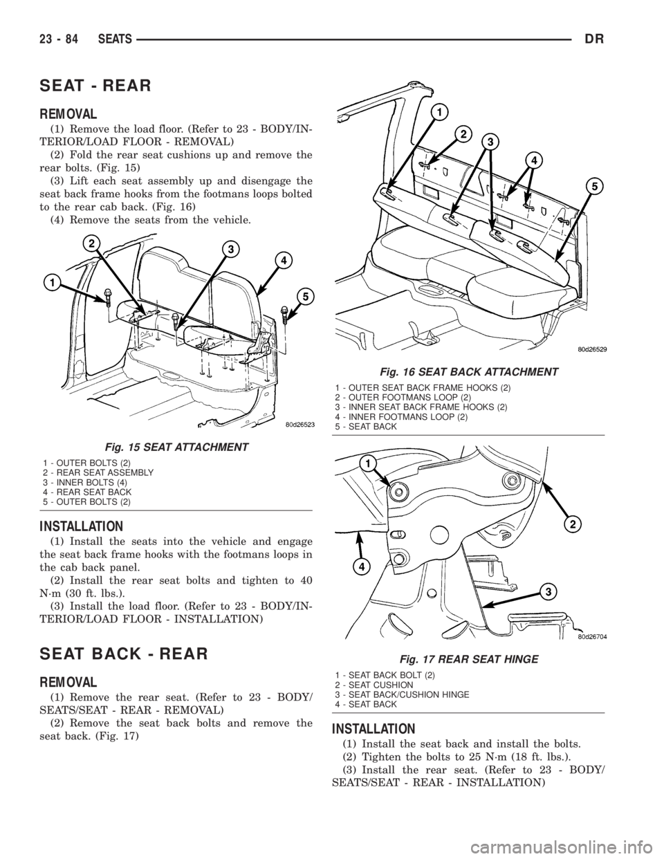 DODGE RAM 2003  Service Repair Manual SEAT - REAR
REMOVAL
(1) Remove the load floor. (Refer to 23 - BODY/IN-
TERIOR/LOAD FLOOR - REMOVAL)
(2) Fold the rear seat cushions up and remove the
rear bolts. (Fig. 15)
(3) Lift each seat assembly 