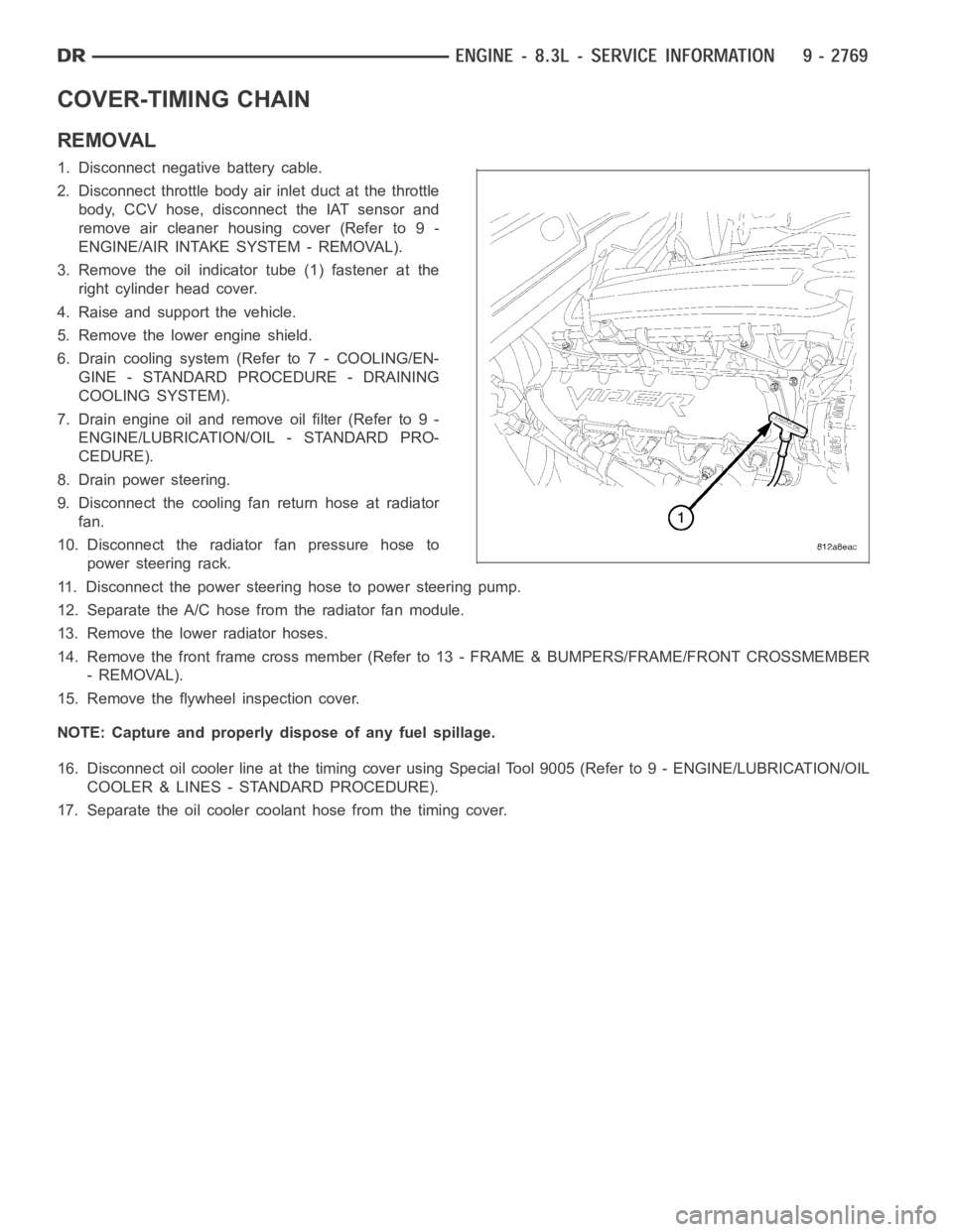 DODGE RAM SRT-10 2006 Service Repair Manual COVER-TIMING CHAIN
REMOVAL
1. Disconnect negative battery cable.
2. Disconnect throttle body air inlet duct at the throttle
body, CCV hose, disconnect the IAT sensor and
remove air cleaner housing cov DODGE RAM SRT-10 2006 Service Repair Manual COVER-TIMING CHAIN
REMOVAL
1. Disconnect negative battery cable.
2. Disconnect throttle body air inlet duct at the throttle
body, CCV hose, disconnect the IAT sensor and
remove air cleaner housing cov