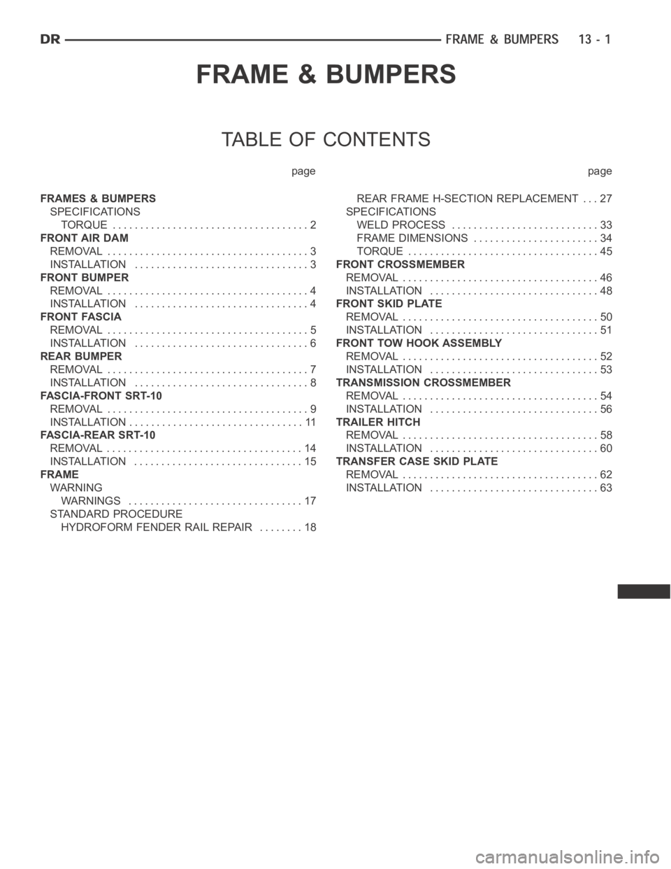 DODGE RAM SRT-10 2006 Service Repair Manual FRAME & BUMPERS
TABLE OF CONTENTS
page page
FRAMES & BUMPERS
SPECIFICATIONS
TORQUE .................................... 2
FRONT AIR DAM
REMOVAL ..................................... 3
INSTALLATION ... DODGE RAM SRT-10 2006 Service Repair Manual FRAME & BUMPERS
TABLE OF CONTENTS
page page
FRAMES & BUMPERS
SPECIFICATIONS
TORQUE .................................... 2
FRONT AIR DAM
REMOVAL ..................................... 3
INSTALLATION ...