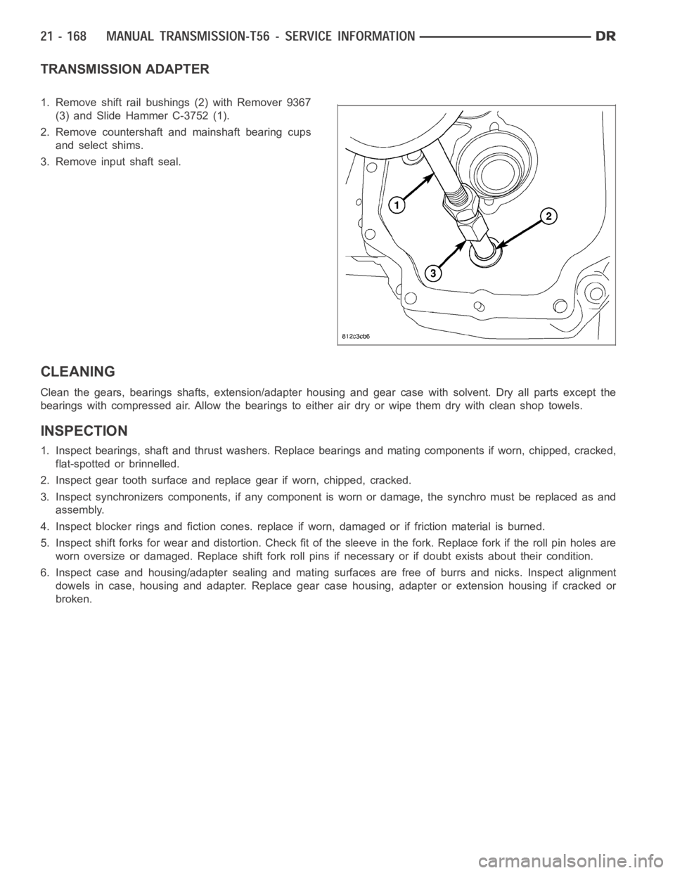 DODGE RAM SRT-10 2006 Service Repair Manual TRANSMISSION ADAPTER
1. Remove shift rail bushings (2) with Remover 9367
(3) and Slide Hammer C-3752 (1).
2. Remove countershaft and mainshaft bearing cups
and select shims.
3. Remove input shaft seal DODGE RAM SRT-10 2006 Service Repair Manual TRANSMISSION ADAPTER
1. Remove shift rail bushings (2) with Remover 9367
(3) and Slide Hammer C-3752 (1).
2. Remove countershaft and mainshaft bearing cups
and select shims.
3. Remove input shaft seal