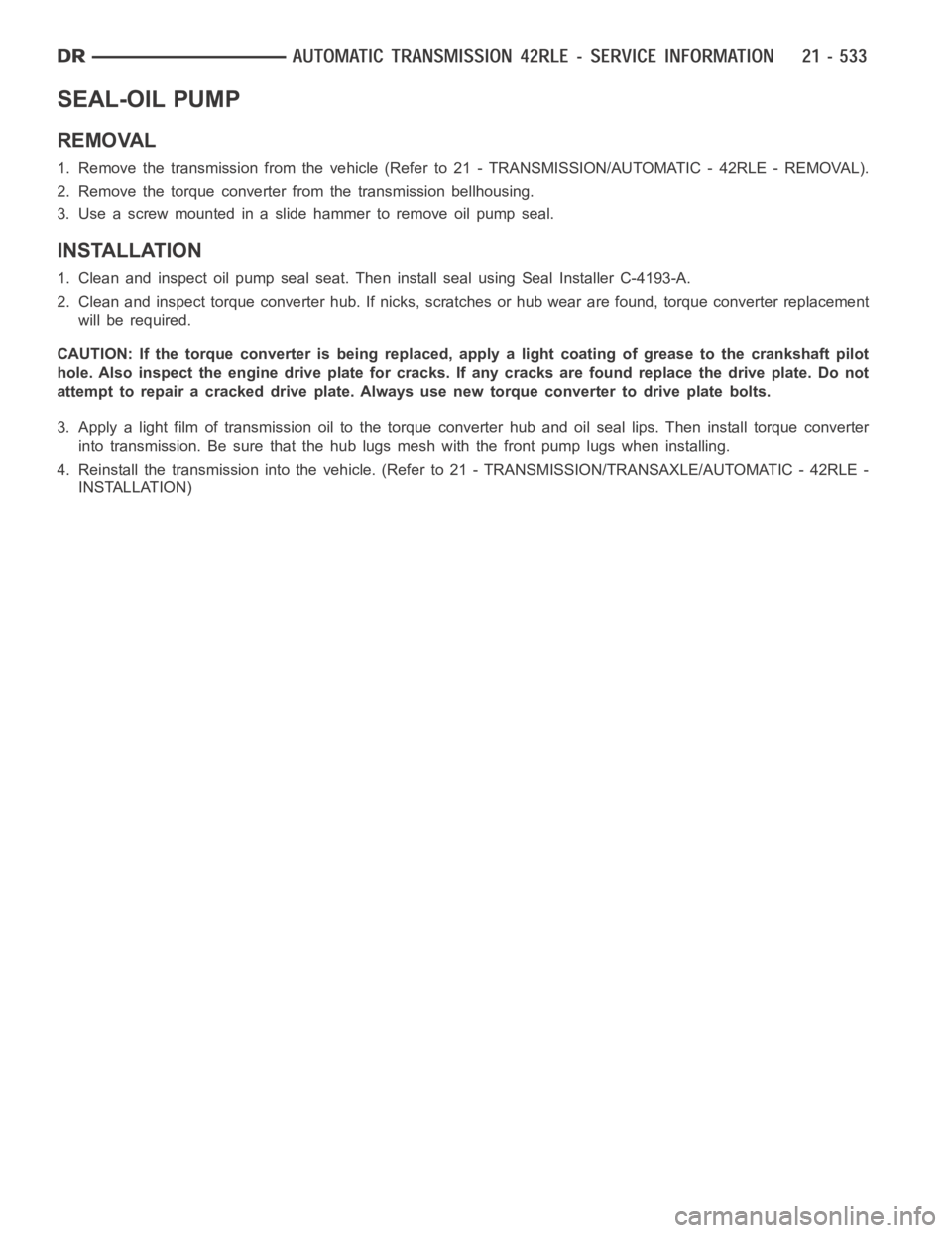 DODGE RAM SRT-10 2006 Service Repair Manual SEAL-OIL PUMP
REMOVAL
1. Remove the transmission from the vehicle (Refer to 21 - TRANSMISSION/AUTOMATIC - 42RLE - REMOVAL).
2. Remove the torque converter from the transmission bellhousing.
3. Use a s DODGE RAM SRT-10 2006 Service Repair Manual SEAL-OIL PUMP
REMOVAL
1. Remove the transmission from the vehicle (Refer to 21 - TRANSMISSION/AUTOMATIC - 42RLE - REMOVAL).
2. Remove the torque converter from the transmission bellhousing.
3. Use a s