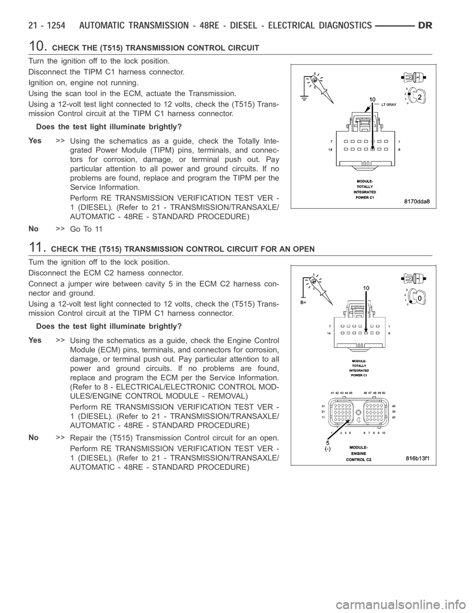DODGE RAM SRT-10 2006 Service Repair Manual 10.CHECK THE (T515) TRANSMISSION CONTROL CIRCUIT
Turn the ignition off to the lock position.
Disconnect the TIPM C1 harness connector.
Ignition on, engine not running.
Using the scan tool in the ECM, DODGE RAM SRT-10 2006 Service Repair Manual 10.CHECK THE (T515) TRANSMISSION CONTROL CIRCUIT
Turn the ignition off to the lock position.
Disconnect the TIPM C1 harness connector.
Ignition on, engine not running.
Using the scan tool in the ECM,