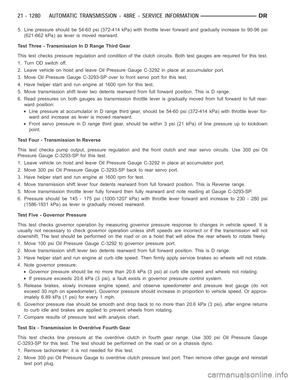 DODGE RAM SRT-10 2006 Service Repair Manual 5. Line pressure should be 54-60 psi (372-414 kPa) with throttle lever forward and gradually increase to 90-96 psi
(621-662 kPa) as lever is moved rearward.
Test Three - Transmission In D Range Third DODGE RAM SRT-10 2006 Service Repair Manual 5. Line pressure should be 54-60 psi (372-414 kPa) with throttle lever forward and gradually increase to 90-96 psi
(621-662 kPa) as lever is moved rearward.
Test Three - Transmission In D Range Third