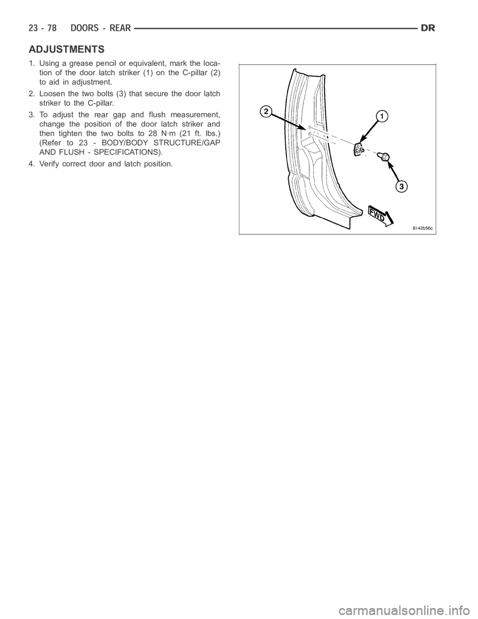 DODGE RAM SRT-10 2006  Service Repair Manual ADJUSTMENTS
1. Using a grease pencil or equivalent, mark the loca-
tion of the door latch striker (1) on the C-pillar (2)
to aid in adjustment.
2. Loosen the two bolts (3) that secure the door latch
s