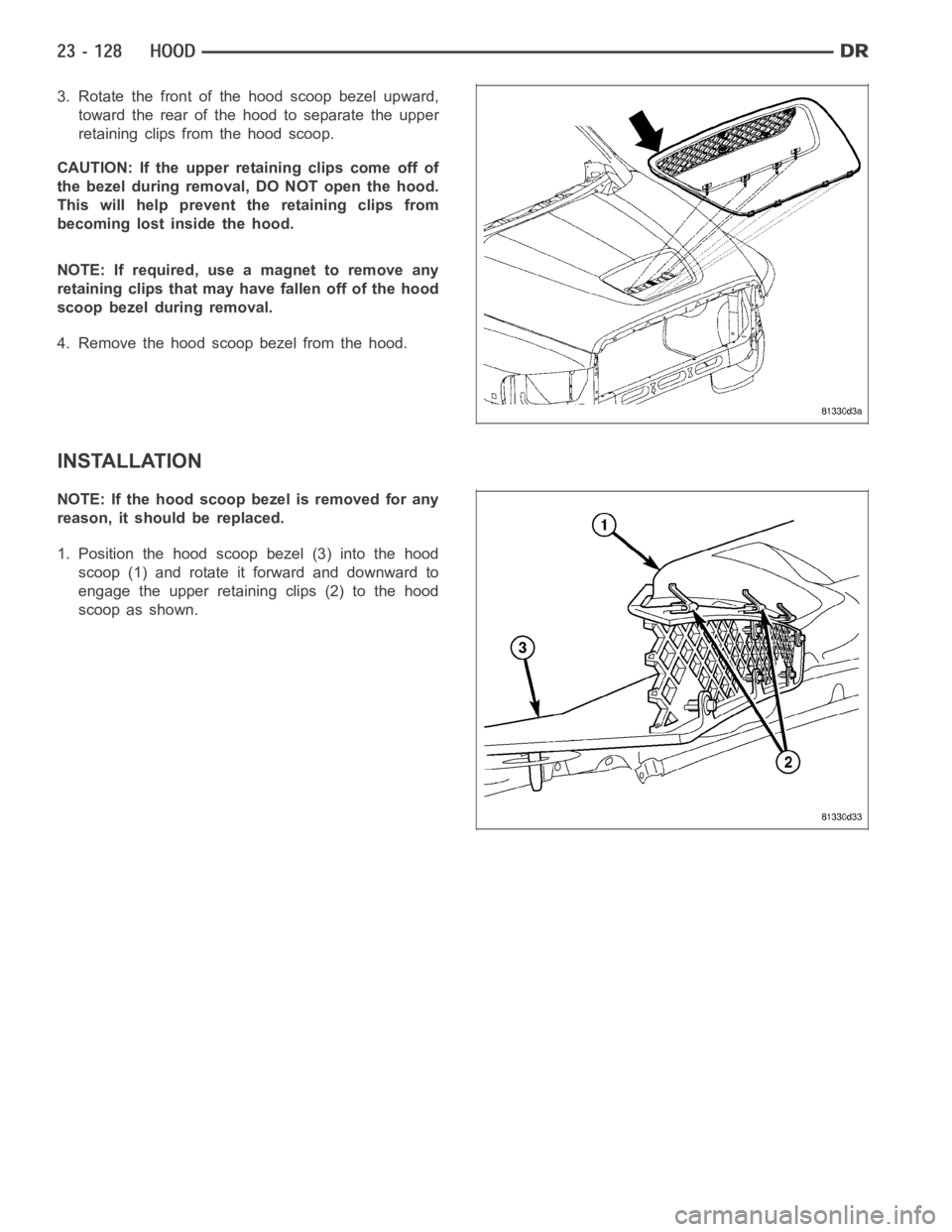 DODGE RAM SRT-10 2006  Service Repair Manual 3. Rotate the front of the hood scoop bezel upward,
toward the rear of the hood to separate the upper
retaining clips from the hood scoop.
CAUTION: If the upper retaining clips come off of
the bezel d