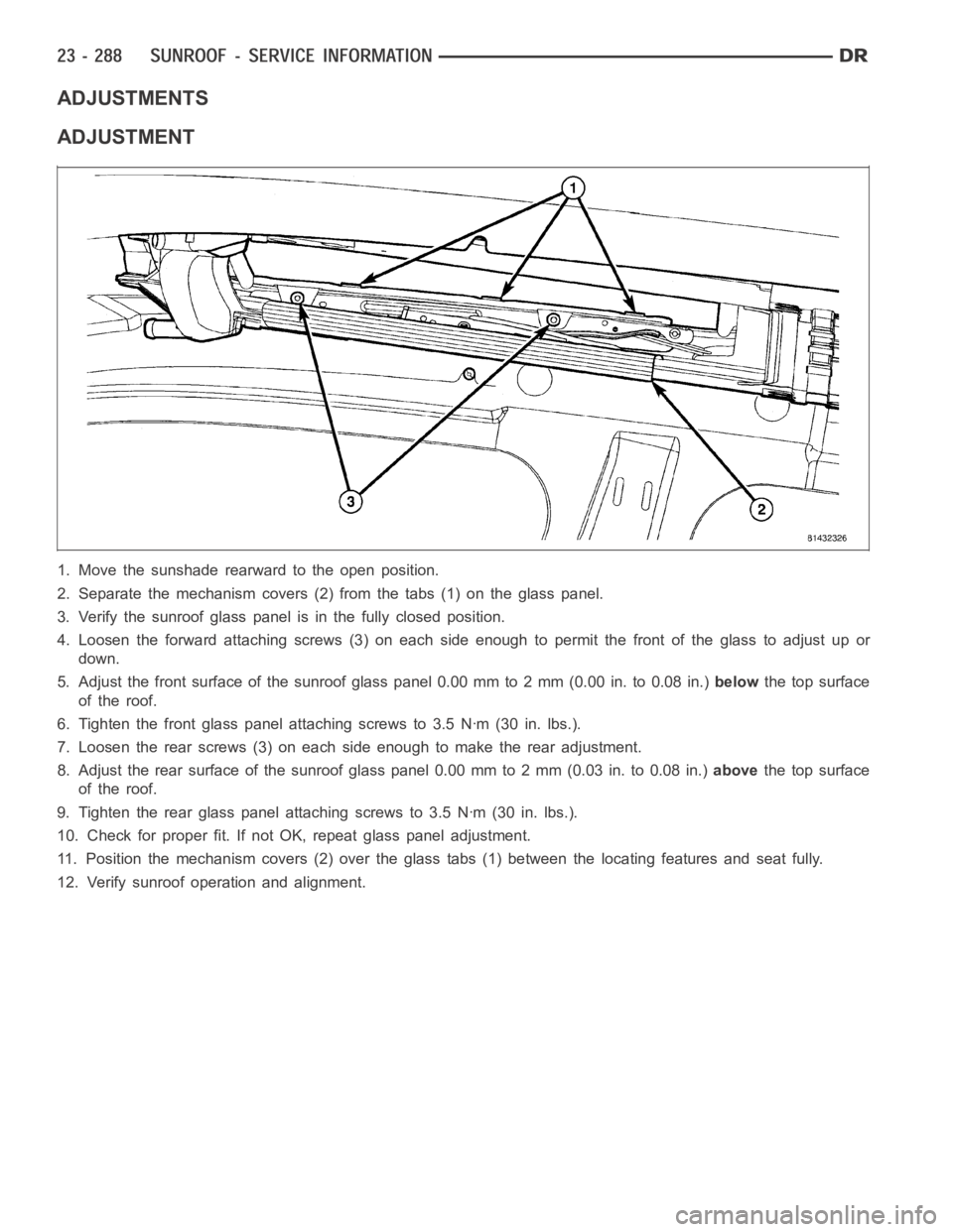 DODGE RAM SRT-10 2006 Service Repair Manual ADJUSTMENTS
ADJUSTMENT
1. Move the sunshade rearward to the open position.
2. Separate the mechanism covers (2) from the tabs (1) on the glass panel.
3. Verify the sunroof glass panel is in the fully DODGE RAM SRT-10 2006 Service Repair Manual ADJUSTMENTS
ADJUSTMENT
1. Move the sunshade rearward to the open position.
2. Separate the mechanism covers (2) from the tabs (1) on the glass panel.
3. Verify the sunroof glass panel is in the fully