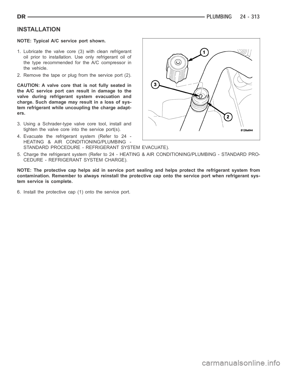 DODGE RAM SRT-10 2006 Service Repair Manual INSTALLATION
NOTE: Typical A/C service port shown.
1. Lubricate the valve core (3) with clean refrigerant
oil prior to installation. Use only refrigerant oil of
the type recommended for the A/C compre DODGE RAM SRT-10 2006 Service Repair Manual INSTALLATION
NOTE: Typical A/C service port shown.
1. Lubricate the valve core (3) with clean refrigerant
oil prior to installation. Use only refrigerant oil of
the type recommended for the A/C compre