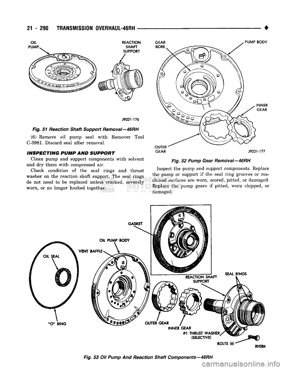 DODGE TRUCK 1993  Service Repair Manual 
21 - 290
 TRANSMISSION OVERHAUL-46RH
 • 

REACTION SHAFT 
SUPPORT  GEAR 
BORE 

J932M76 

Fig.
 51 Reaction Shaft
 Support
 Removal—46RH 
(6) Remove oil pump seal with Remover Tool 

C-3981.
 Dis