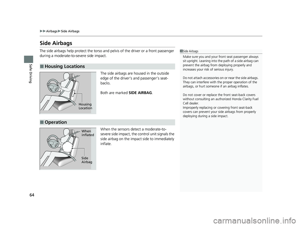 HONDA CLARITY FUEL CELL 2020  Owners Manual (in English) 64
uuAirbags uSide Airbags
Safe Driving
Side Airbags
The side airbags help protect the torso and  pelvis of the driver or a front passenger 
during a moderate-to-severe side impact.
The side airbags a