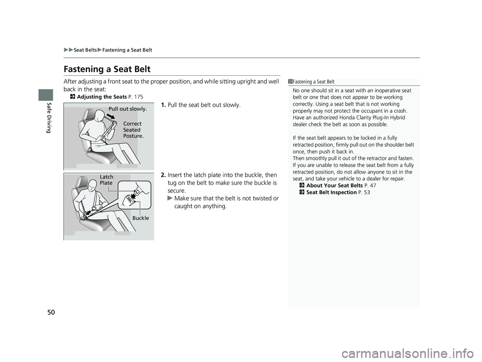 HONDA CLARITY PLUG-IN 2020  Owners Manual (in English) 50
uuSeat Belts uFastening a Seat Belt
Safe Driving
Fastening a Seat Belt
After adjusting a front seat to the proper  position, and while sitting upright and well 
back in the seat:
2 Adjusting the Se