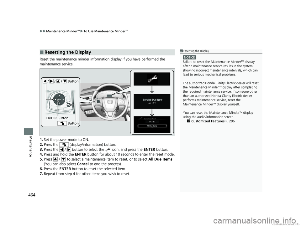 HONDA CLARITY ELECTRIC 2018  Owners Manual (in English) uuMaintenance MinderTMuTo Use Maintenance MinderTM
464
Maintenance
Reset the maintenance minder informat ion display if you have performed the 
maintenance service.
1. Set the power mode to ON.
2. Pre