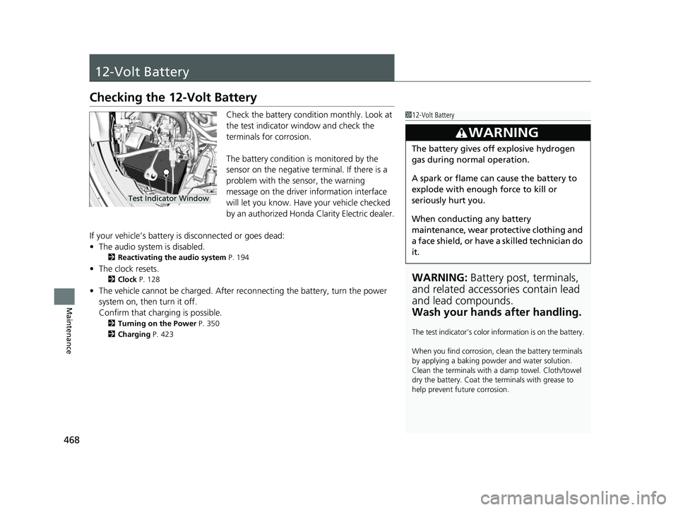 HONDA CLARITY ELECTRIC 2017  Owners Manual (in English) 468
Maintenance
12-Volt Battery
Checking the 12-Volt Battery
Check the battery condition monthly. Look at 
the test indicator window and check the 
terminals for corrosion.
The battery condition is mo