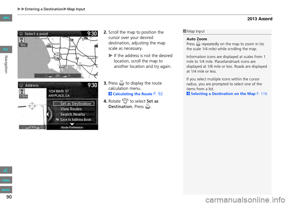 HONDA ACCORD 2013 9.G Navigation Manual 90
Entering a DestinationMap Input
2.Scroll the map to position the 
cursor over your desired 
destination, adjusting the map 
scale as necessary.
If the address is not the desired 
locati