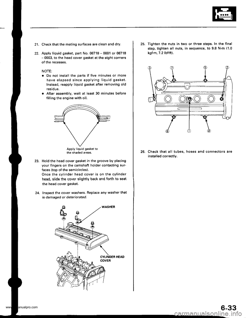 HONDA CR-V 1999 RD1-RD3 / 1.G Workshop Manual
21.
22.
Check that the mating surfaces are clean and dry.
Apply liquid gasket, part No. 08718 - 0001 or 08718- 0003, to the head cover gasket at the eight corners
of the recesses.
NOTE:
. Do not inst HONDA CR-V 1999 RD1-RD3 / 1.G Workshop Manual
21.
22.
Check that the mating surfaces are clean and dry.
Apply liquid gasket, part No. 08718 - 0001 or 08718- 0003, to the head cover gasket at the eight corners
of the recesses.
NOTE:
. Do not inst