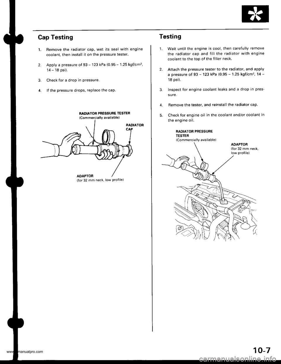 HONDA CR-V 1999 RD1-RD3 / 1.G Workshop Manual 
Cap Testing
1.
2.
Remove the radiator cap, wet its seal with engine
coolant, then install it on the pressure tester.
Apply a pressure of 93 - 123 kPa (0.95 - 1.25 kgflcm�,
14 - 18 psi).
Check for a 