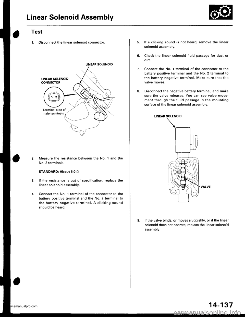 HONDA CR-V 1999 RD1-RD3 / 1.G Workshop Manual 
Linear Solenoid Assembly
Test
1. Disconnect the linear solenoid connector.
LINEAR SOLENOIO
Measure the resistance between the No, 1 and the
No. 2 terminals.
STANDARD: About 5.0 o
lf the resistance is