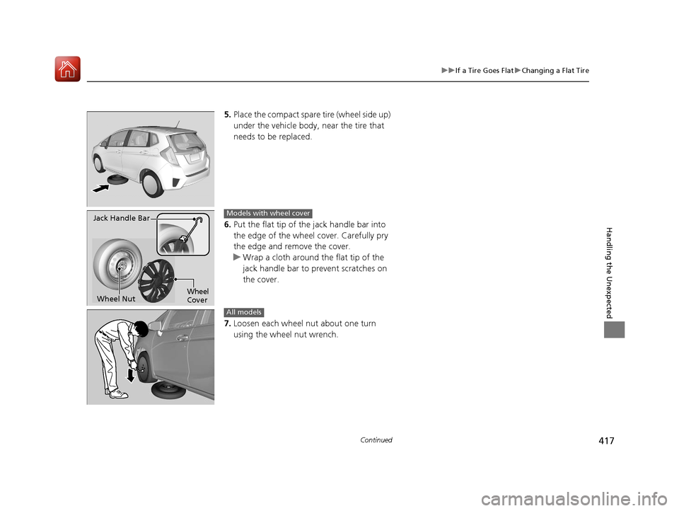 HONDA FIT 2017 3.G Owners Manual 417
uuIf a Tire Goes Flat uChanging a Flat Tire
Continued
Handling the Unexpected
5. Place the compact spare  tire (wheel side up) 
under the vehicle body,  near the tire that 
needs to be replaced.
6