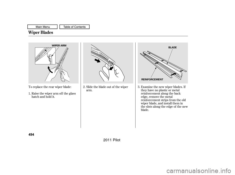 HONDA PILOT 2011 2.G Owners Manual Toreplacetherearwiperblade: Slidethebladeoutof thewiperarm.Examine the new wiper blades. If
they have no plastic or metal
reinf orcement along the back
edge, remove the metal
reinf orcement strips f r