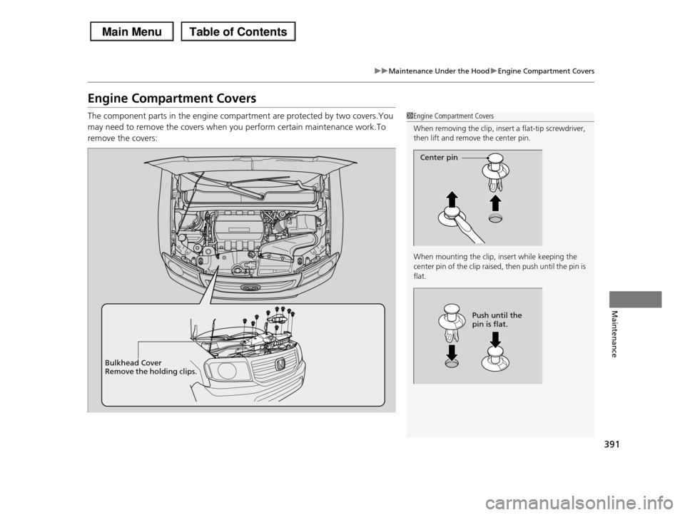 HONDA PILOT 2013 2.G Owners Manual 391
uuMaintenance Under the HooduEngine Compartment Covers
Maintenance
Engine Compartment Covers
The component parts in the engine compartment are protected by two covers.You 
may need to remove the c