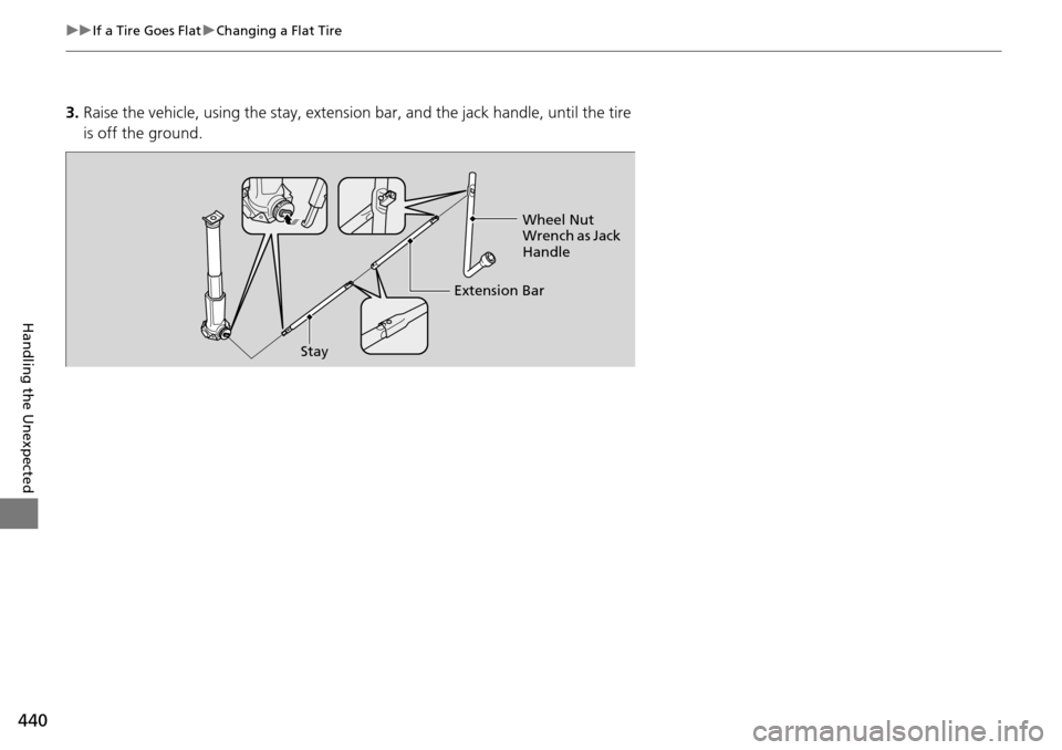 HONDA PILOT 2014 2.G Owners Manual 440
uu If a Tire Goes Flat  u Changing a Flat Tire
Handling the Unexpected
3. Raise the vehicle, using the stay, extension bar, and the jack handle, until the tire 
is off the ground.
Stay Extension B