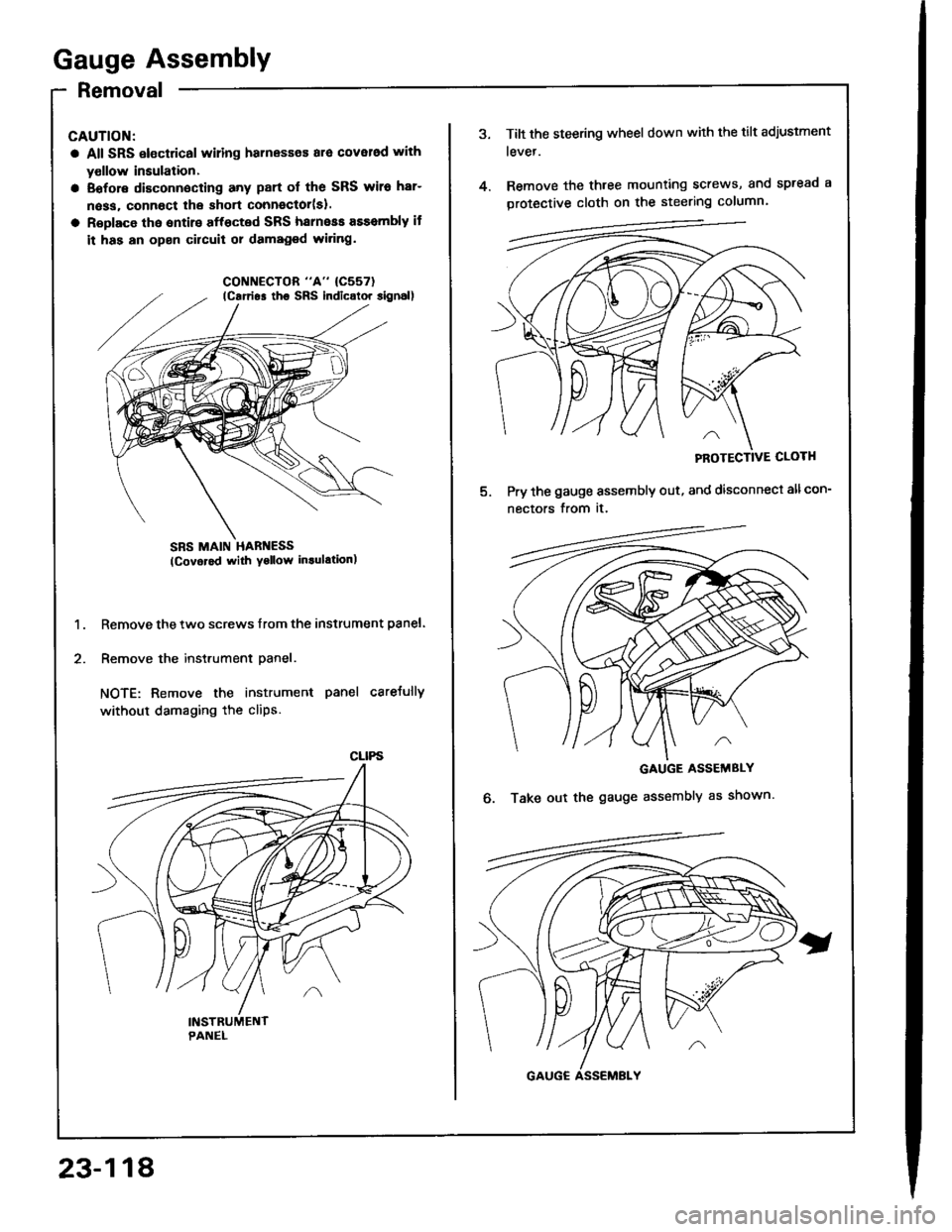 HONDA INTEGRA 1994 4.G Workshop Manual Gauge Assembly
Removal
CAUTION:
a All SRS electrical wiling harnesses ara cover6d with
yollow insulation.
a Eofore disconnecting any part ol the SRS wiro har-
n6ss, connoct lhe short connector(sl.
a R