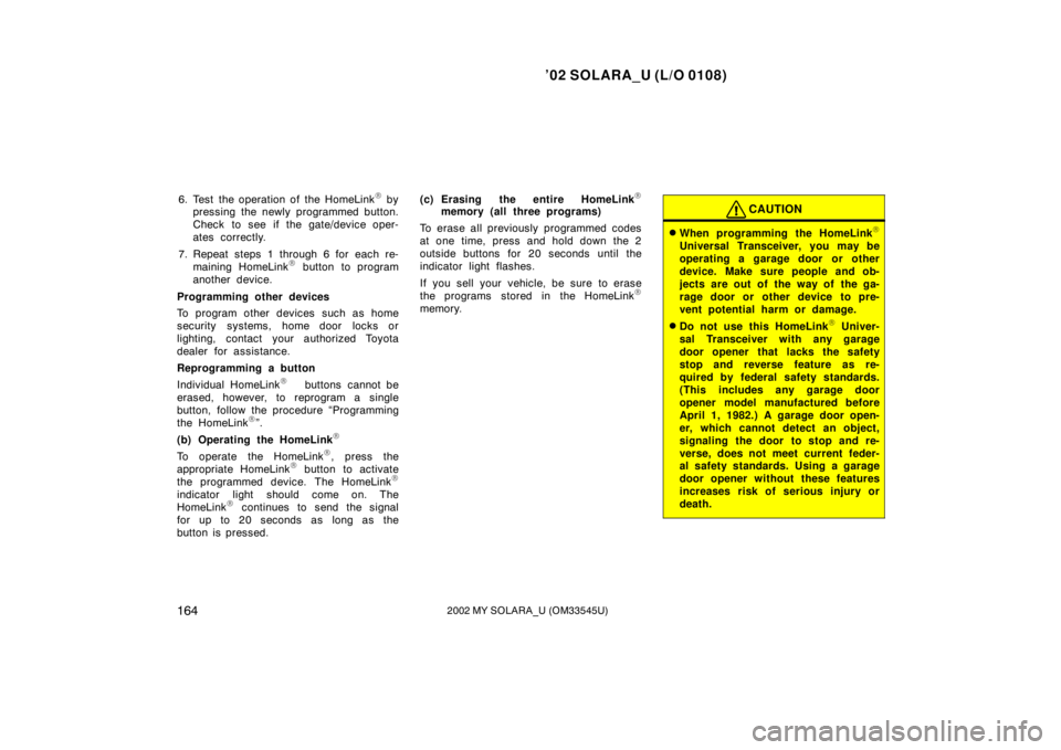 TOYOTA SOLARA 2002 Owners Manual (in English) ’02 SOLARA_U (L/O 0108)
1642002 MY SOLARA_U (OM33545U)
6. Test the operation of the HomeLink by
pressing the newly programmed button.
Check to see if the gate/device oper-
ates correctly.
7. Repeat TOYOTA SOLARA 2002 Owners Manual (in English) ’02 SOLARA_U (L/O 0108)
1642002 MY SOLARA_U (OM33545U)
6. Test the operation of the HomeLink by
pressing the newly programmed button.
Check to see if the gate/device oper-
ates correctly.
7. Repeat