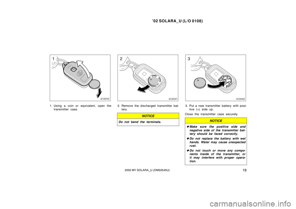 TOYOTA SOLARA 2002  Owners Manual (in English) ’02 SOLARA_U (L/O 0108)
192002 MY SOLARA_U (OM33545U)
1. Using a coin or equivalent, open the
transmitter case.2. Remove the discharged transmitter bat-tery.
NOTICE
Do not bend the terminals.
3. Put