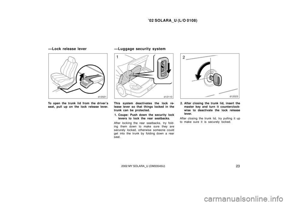 TOYOTA SOLARA 2002  Owners Manual (in English) ’02 SOLARA_U (L/O 0108)
232002 MY SOLARA_U (OM33545U)
To open the trunk lid from the driver’s
seat, pull up on the lock release lever.This system deactivates the lock re-
lease lever so that thing