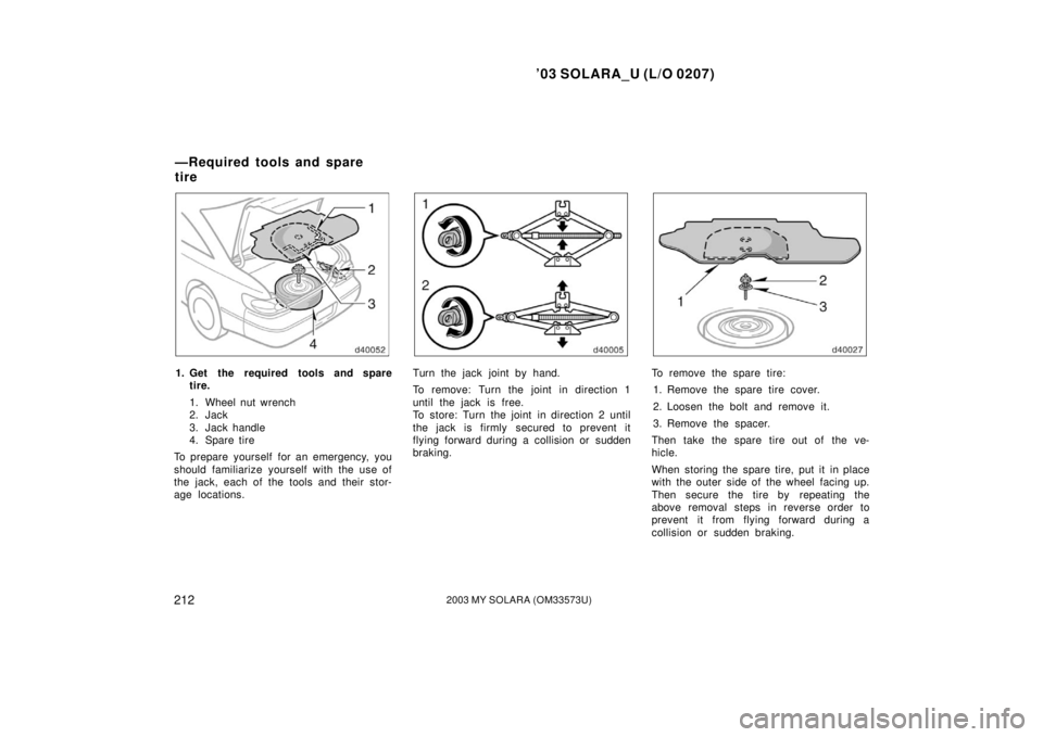 TOYOTA SOLARA 2003  Owners Manual (in English) ’03 SOLARA_U (L/O 0207)
2122003 MY SOLARA (OM33573U)
1. Get the required tools and spare
tire.
1. Wheel nut wrench
2. Jack 
3. Jack handle
4. Spare tire
To prepare yourself for an emergency, you
sho