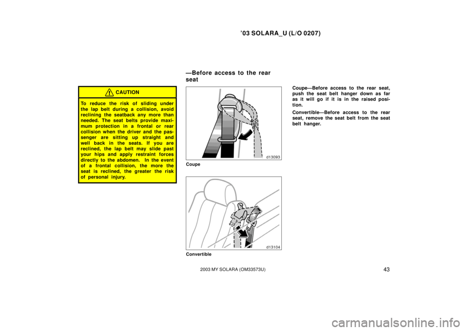 TOYOTA SOLARA 2003  Owners Manual (in English) ’03 SOLARA_U (L/O 0207)
432003 MY SOLARA (OM33573U)
CAUTION
To reduce the risk of sliding under
the lap belt during a collision, avoid
reclining the seatback any more than
needed. The seat belts pro
